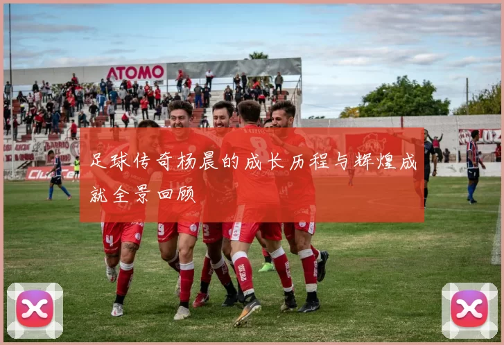 足球传奇杨晨的成长历程与辉煌成就全景回顾